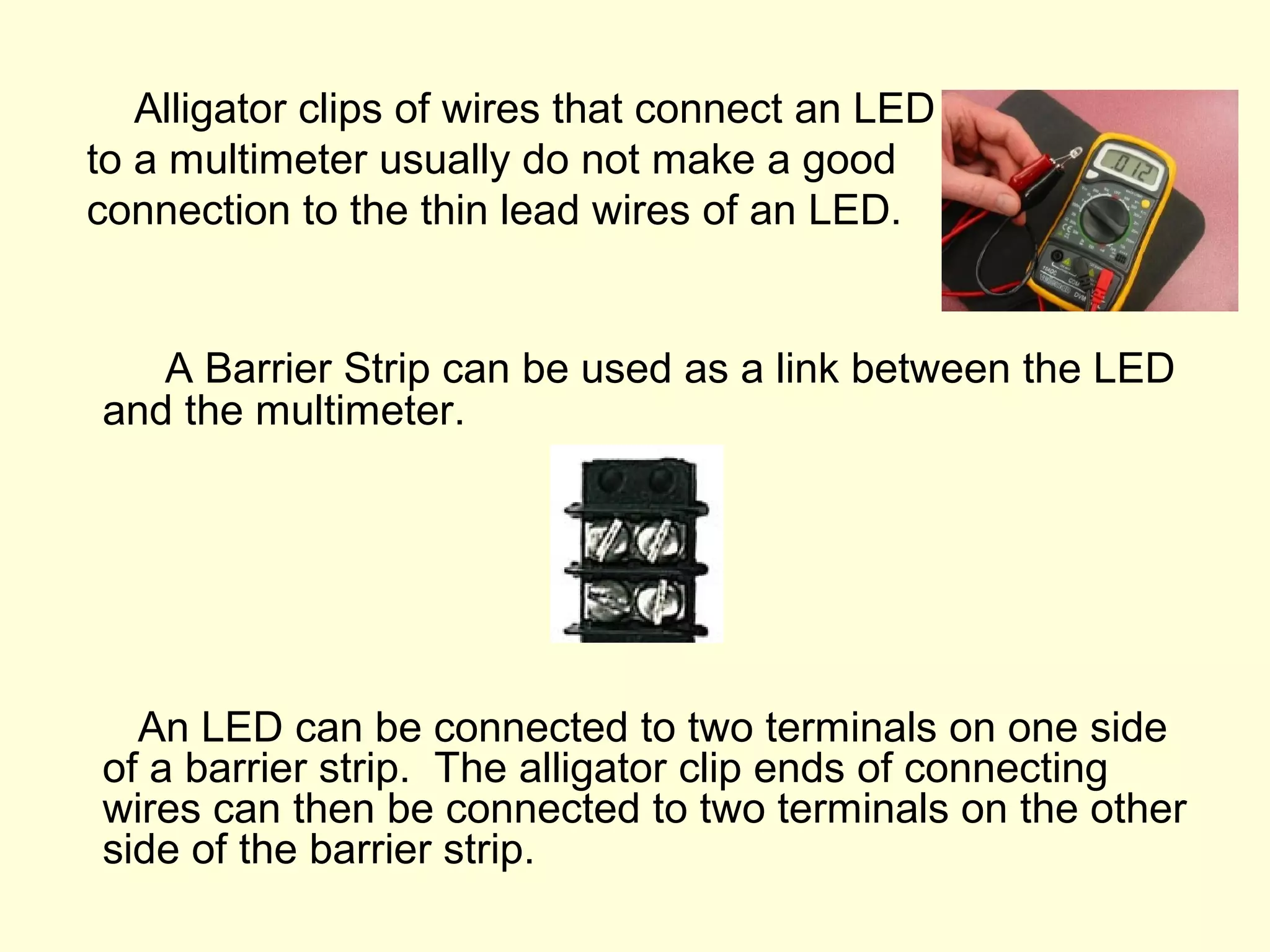 Alligator clips of wires that connect an LED
to a multimeter usually do not make a good
connection to the thin lead wires of an LED.
A Barrier Strip can be used as a link between the LED
and the multimeter.
An LED can be connected to two terminals on one side
of a barrier strip. The alligator clip ends of connecting
wires can then be connected to two terminals on the other
side of the barrier strip.
 