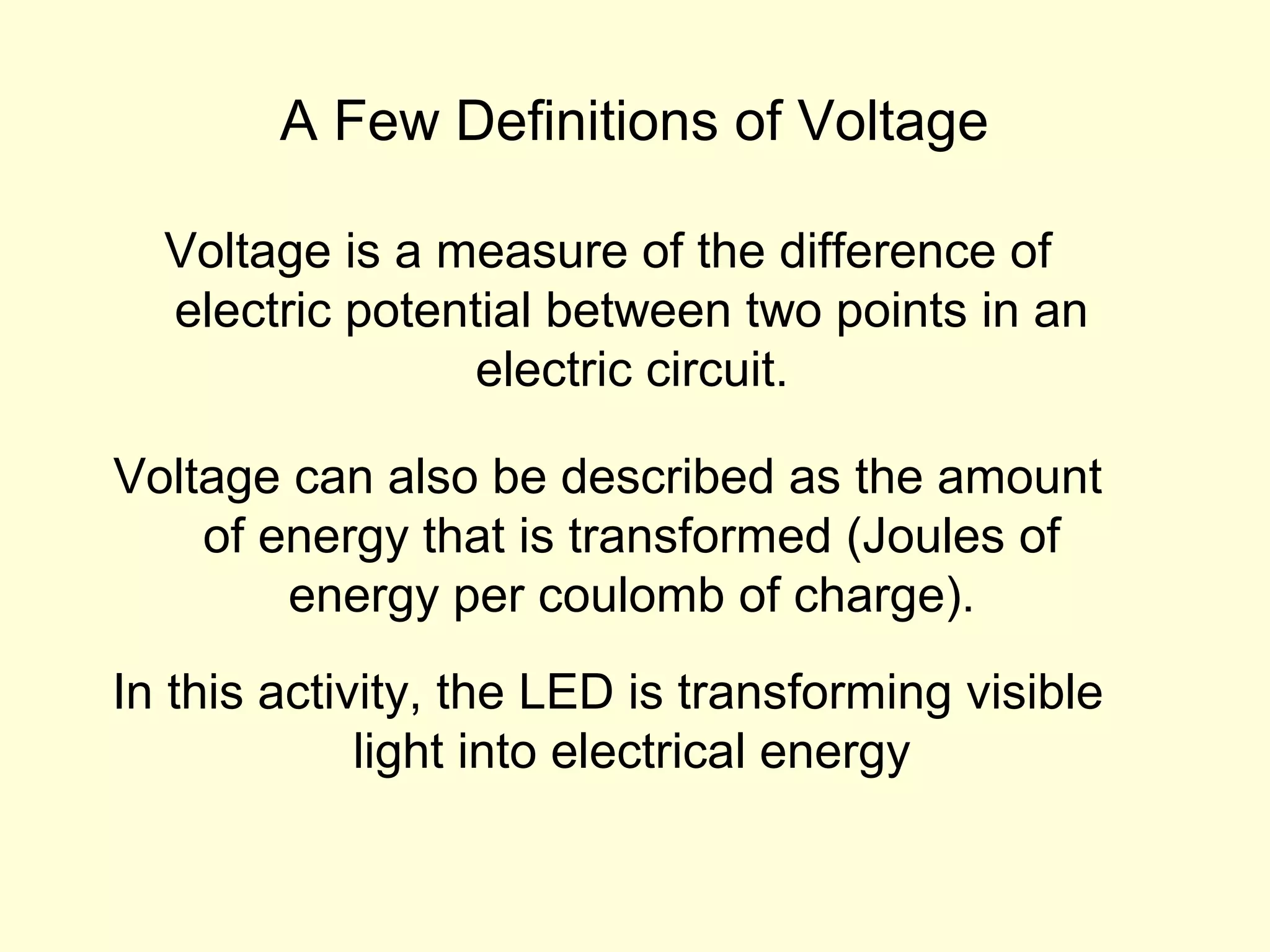 A Few Definitions of Voltage
Voltage is a measure of the difference of
electric potential between two points in an
electric circuit.
Voltage can also be described as the amount
of energy that is transformed (Joules of
energy per coulomb of charge).
In this activity, the LED is transforming visible
light into electrical energy
 