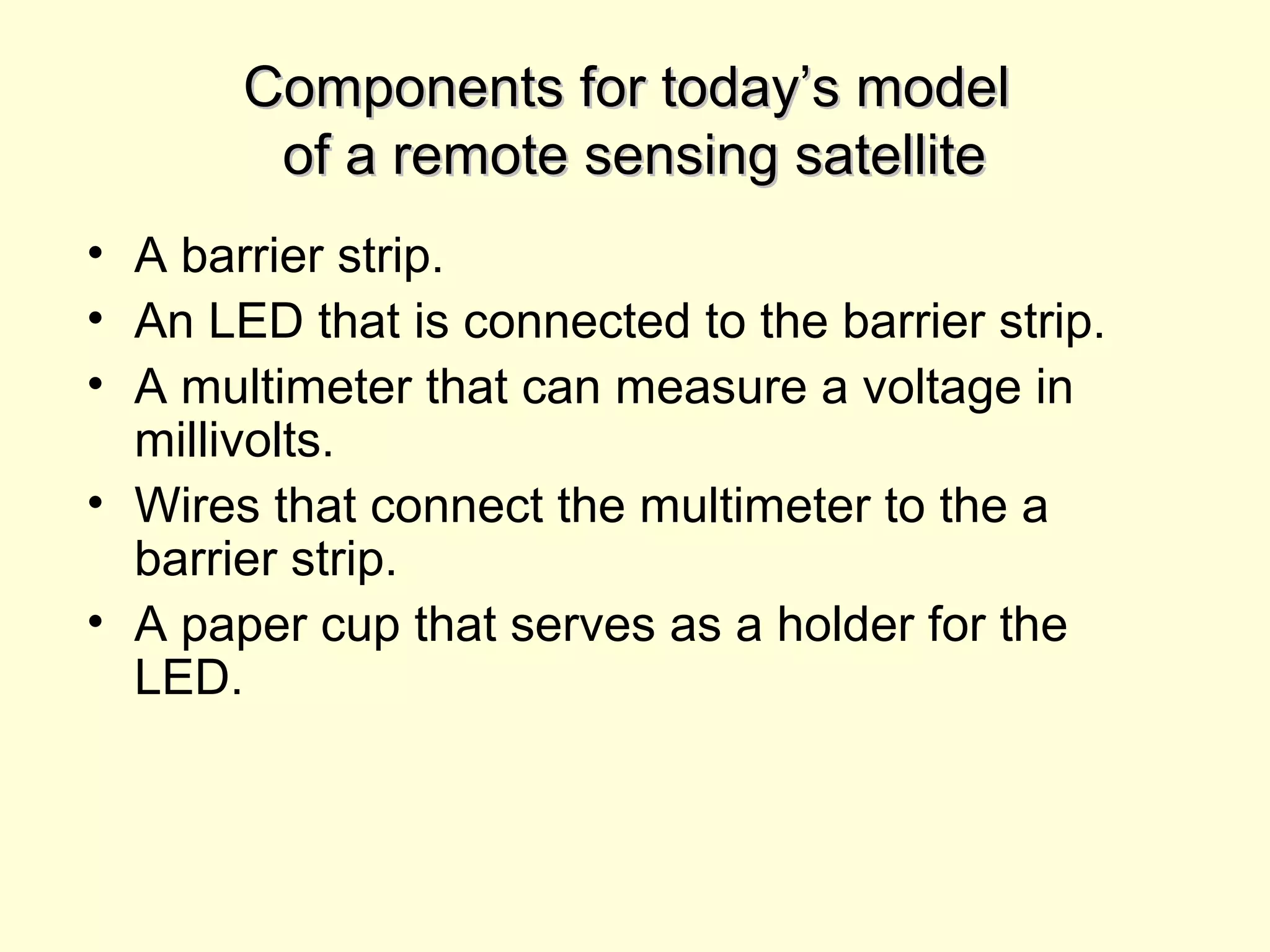 Components for today’s modelComponents for today’s model
of a remote sensing satelliteof a remote sensing satellite
• A barrier strip.
• An LED that is connected to the barrier strip.
• A multimeter that can measure a voltage in
millivolts.
• Wires that connect the multimeter to the a
barrier strip.
• A paper cup that serves as a holder for the
LED.
 