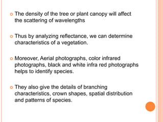  The density of the tree or plant canopy will affect
the scattering of wavelengths
 Thus by analyzing reflectance, we can determine
characteristics of a vegetation.
 Moreover, Aerial photographs, color infrared
photographs, black and white infra red photographs
helps to identify species.
 They also give the details of branching
characteristics, crown shapes, spatial distribution
and patterns of species.
 