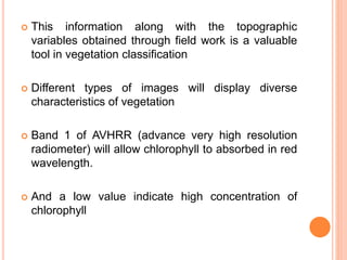  This information along with the topographic
variables obtained through field work is a valuable
tool in vegetation classification
 Different types of images will display diverse
characteristics of vegetation
 Band 1 of AVHRR (advance very high resolution
radiometer) will allow chlorophyll to absorbed in red
wavelength.
 And a low value indicate high concentration of
chlorophyll
 