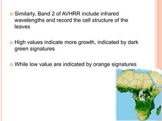  Similarly, Band 2 of AVHRR include infrared
wavelengths and record the cell structure of the
leaves
 High values indicate more growth, indicated by dark
green signatures
 While low value are indicated by orange signatures
 
