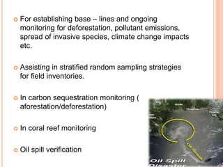  For establishing base – lines and ongoing
monitoring for deforestation, pollutant emissions,
spread of invasive species, climate change impacts
etc.
 Assisting in stratified random sampling strategies
for field inventories.
 In carbon sequestration monitoring (
aforestation/deforestation)
 In coral reef monitoring
 Oil spill verification
 