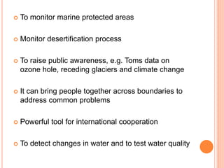  To monitor marine protected areas
 Monitor desertification process
 To raise public awareness, e.g. Toms data on
ozone hole, receding glaciers and climate change
 It can bring people together across boundaries to
address common problems
 Powerful tool for international cooperation
 To detect changes in water and to test water quality
 