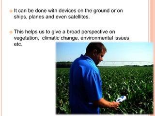  It can be done with devices on the ground or on
ships, planes and even satellites.
 This helps us to give a broad perspective on
vegetation, climatic change, environmental issues
etc.
 