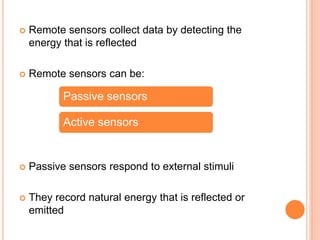  Remote sensors collect data by detecting the
energy that is reflected
 Remote sensors can be:
 Passive sensors respond to external stimuli
 They record natural energy that is reflected or
emitted
Passive sensors
Active sensors
 