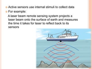 Active sensors use internal stimuli to collect data
 For example:
A laser beam remote sensing system projects a
laser beam onto the surface of earth and measures
the time it takes for laser to reflect back to its
sensors
 