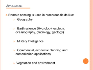 APPLICATIONS
 Remote sensing is used in numerous fields like:
 Geography
 Earth science (Hydrology, ecology,
oceanography, glaciology, geology)
 Military Intelligence
 Commercial, economic planning and
humanitarian applications
 Vegetation and environment
 