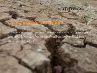 กำรรับรู้ระยะไกล
2. สารวจการใช้ประโยชน์ที่ดิน
ข้อมูลจากดาวเทียมมีรายละเอียดภาคพื้นดิน และช่วงเวลาการบันทึกข้อมูลที่
แตกต่างกัน จึงใช้ประโยชน์ในการทาแผนที่การใช้ประโยชน์จากที่ดินและการ
เปลี่ยนแปลงได้เป็นอย่างดี
 