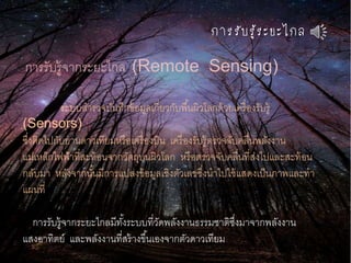 กำรรับรู้ระยะไกล
การรับรู้จากระยะไกล (Remote Sensing)
ระบบสารวจบันทึกข้อมูลเกี่ยวกับพื้นผิวโลกด้วยเครื่องรับรู้
(Sensors)
ซึ่งติดไปกับยานดาวเทียมหรือเครื่องบิน เครื่องรับรู้ตรวจจับคลื่นพลังงาน
แม่เหล็กไฟฟ้าที่สะท้อนจากวัตถุบนผิวโลก หรือตรวจจับคลื่นที่ส่งไปและสะท้อน
กลับมา หลังจากนั้นมีการแปลงข้อมูลเชิงตัวเลขซึ่งนาไปใช้แสดงเป็นภาพและทา
แผนที่
การรับรู้จากระยะไกลมีทั้งระบบที่วัดพลังงานธรรมชาติซึ่งมาจากพลังงาน
แสงอาทิตย์ และพลังงานที่สร้างขึ้นเองจากตัวดาวเทียม
 