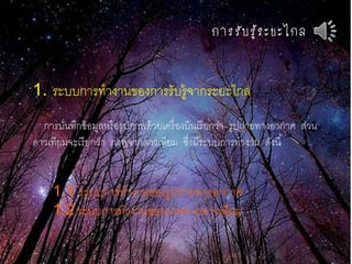 กำรรับรู้ระยะไกล
1. ระบบการทางานของการรับรู้จากระยะไกล
การบันทึกข้อมูลหรือรูปภาพด้วยเครื่องบินเรียกว่า รูปถ่ายทางอากาศ ส่วน
ดาวเทียมจะเรียกว่า ภาพจากดาวเทียม ซึ่งมีระบบการทางาน ดังนี้
1.1 ระบบการทางานของรูปถ่ายทางอากาศ
1.2 ระบบการทางานของภาพจากดาวเทียม
 