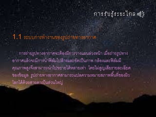 กำรรับรู้ระยะไกล
1.1 ระบบการทางานของรูปถ่ายทางอากาศ
การถ่ายรูปทางอากาศจะต้องมีการวางแผนล่วงหน้า เมื่อถ่ายรูปทาง
อากาศแล้วจะมีการนาฟิล์มไปล้างและอัดเป็นภาพ กล้องและฟิล์มมี
คุณภาพสูงจึงสามารถนาไปขยายได้หลายเท่า โดยไม่สูญเสียรายละเอียด
ของข้อมูล รูปถ่ายทางอากาศสามารถแปลความหมายสภาพพื้นที่ของผิว
โลกได้ด้วยสายตาเป็นส่วนใหญ่
 