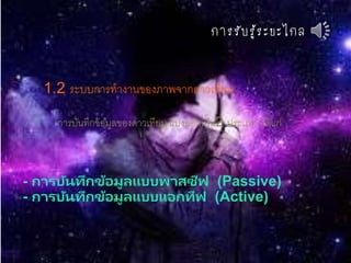 กำรรับรู้ระยะไกล
1.2 ระบบการทางานของภาพจากดาวเทียม
การบันทึกข้อมูลของดาวเทียม แบ่งออกเป็น2 ประเภท ได้แก่
- การบันทึกข้อมูลแบบพาสซีฟ (Passive)
- การบันทึกข้อมูลแบบแอกทีฟ (Active)
 