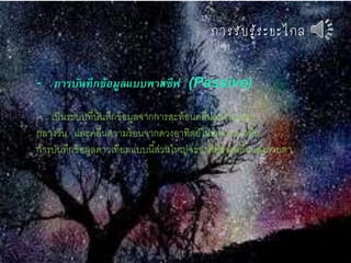 กำรรับรู้ระยะไกล
- การบันทึกข้อมูลแบบพาสซีฟ (Passive)
เป็นระบบที่บันทึกข้อมูลจากการสะท้อนคลื่นแสงในเวลา
กลางวัน และคลื่นความร้อนจากดวงอาทิตย์ในเวลากลางคืน
การบันทึกข้อมูลดาวเทียมแบบนี้ส่วนใหญ่จะอาศัยช่วงคลื่นแสงสายตา
 