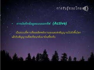 กำรรับรู้ระยะไกล
- การบันทึกข้อมูลแบบแอกทีฟ (Active)
เป็นระบบที่ดาวเทียมผลิตพลังงานเองและส่งสัญญาณไปยังพื้นโลก
แล้วรับสัญญาณที่สะท้อนกลับมายังเครื่องรับ
 