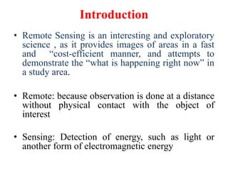 Introduction
• Remote Sensing is an interesting and exploratory
science , as it provides images of areas in a fast
and “cost-efficient manner, and attempts to
demonstrate the “what is happening right now” in
a study area.
• Remote: because observation is done at a distance
without physical contact with the object of
interest
• Sensing: Detection of energy, such as light or
another form of electromagnetic energy
 