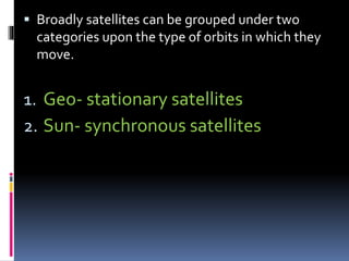  Broadly satellites can be grouped under two
categories upon the type of orbits in which they
move.
1. Geo- stationary satellites
2. Sun- synchronous satellites
 
