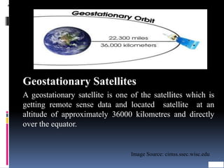 Types of Satellites
Geostationary Satellites
A geostationary satellite is one of the satellites which is
getting remote sense data and located satellite at an
altitude of approximately 36000 kilometres and directly
over the equator.
Image Source: cimss.ssec.wisc.edu
 