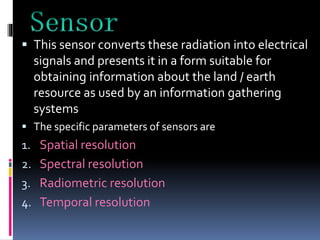  This sensor converts these radiation into electrical
signals and presents it in a form suitable for
obtaining information about the land / earth
resource as used by an information gathering
systems
 The specific parameters of sensors are
1. Spatial resolution
2. Spectral resolution
3. Radiometric resolution
4. Temporal resolution
 