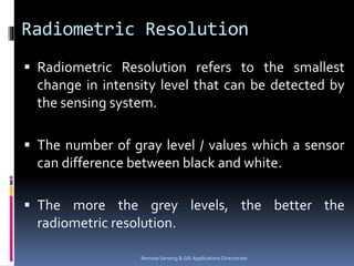 Radiometric Resolution
 Radiometric Resolution refers to the smallest
change in intensity level that can be detected by
the sensing system.
 The number of gray level / values which a sensor
can difference between black and white.
 The more the grey levels, the better the
radiometric resolution.
Remote Sensing & GIS Applications Directorate
 