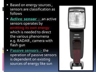  Based on energy sources ,
sensors are classification as
follows
 an active
sensors operates by
emitting its own energy
which is needed to direct
the various phenomena
e.g. RADAR , camera with
flash gun
 the
operation of passive sensors
is dependent on existing
sources of energy like sun
 