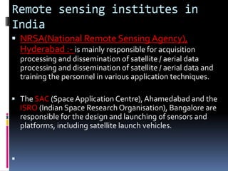 Remote sensing institutes in
India
 NRSA(National Remote Sensing Agency),
Hyderabad :- is mainly responsible for acquisition
processing and dissemination of satellite / aerial data
processing and dissemination of satellite / aerial data and
training the personnel in various application techniques.
 The SAC (SpaceApplication Centre),Ahamedabad and the
ISRO (Indian Space Research Organisation), Bangalore are
responsible for the design and launching of sensors and
platforms, including satellite launch vehicles.

 