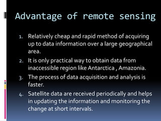 Advantage of remote sensing
1. Relatively cheap and rapid method of acquiring
up to data information over a large geographical
area.
2. It is only practical way to obtain data from
inaccessible region like Antarctica , Amazonia.
3. The process of data acquisition and analysis is
faster.
4. Satellite data are received periodically and helps
in updating the information and monitoring the
change at short intervals.
 