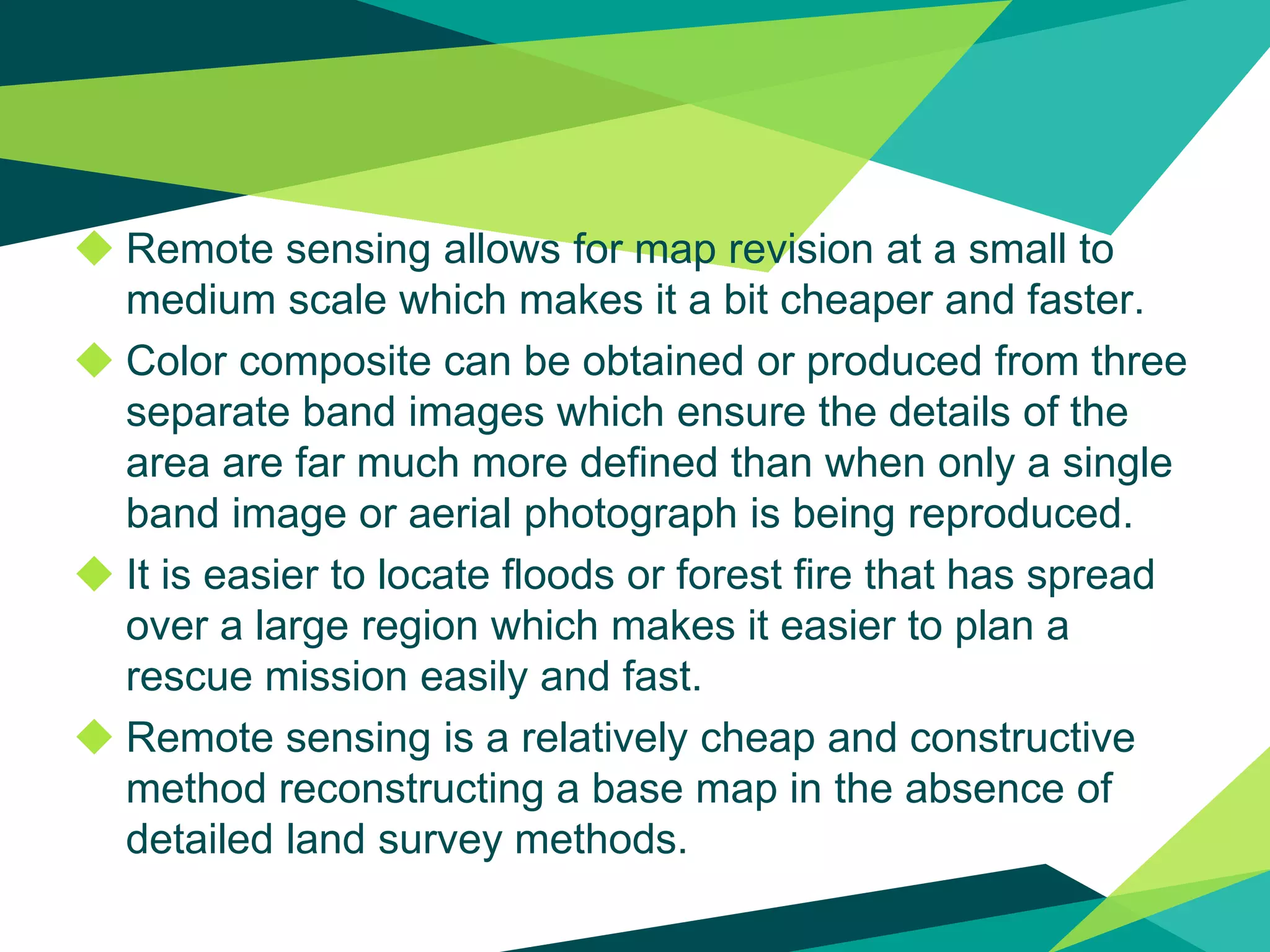 ◆ Remote sensing allows for map revision at a small to
medium scale which makes it a bit cheaper and faster.
◆ Color composite can be obtained or produced from three
separate band images which ensure the details of the
area are far much more defined than when only a single
band image or aerial photograph is being reproduced.
◆ It is easier to locate floods or forest fire that has spread
over a large region which makes it easier to plan a
rescue mission easily and fast.
◆ Remote sensing is a relatively cheap and constructive
method reconstructing a base map in the absence of
detailed land survey methods.
 