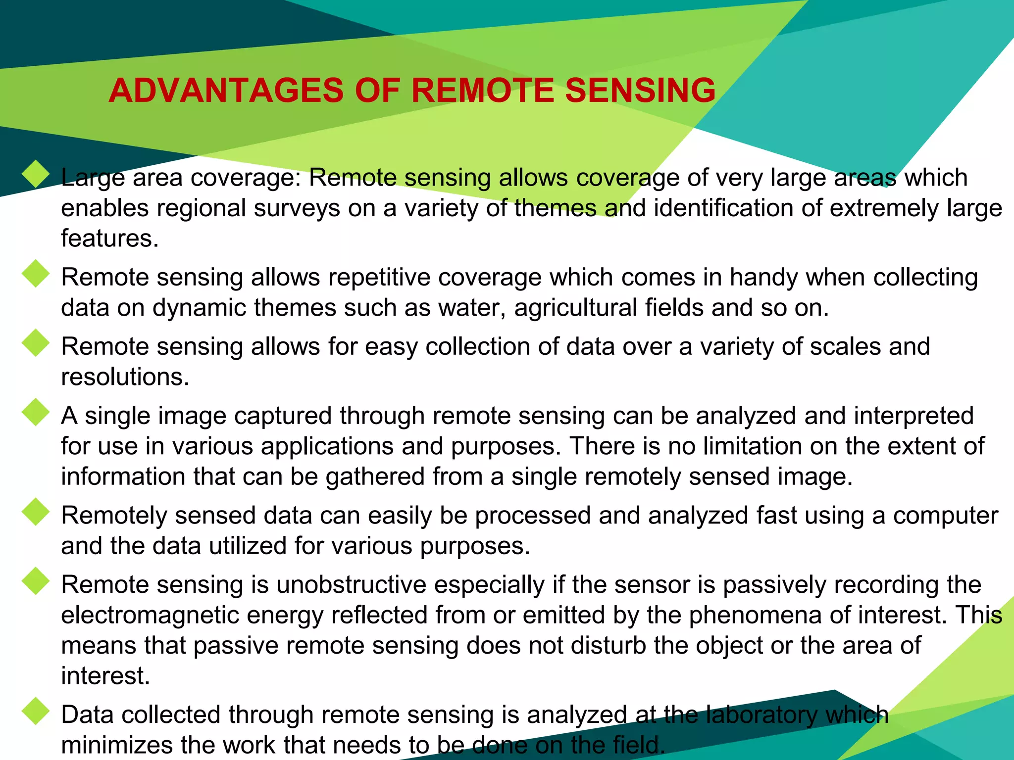 ADVANTAGES OF REMOTE SENSING
◆ Large area coverage: Remote sensing allows coverage of very large areas which
enables regional surveys on a variety of themes and identification of extremely large
features.
◆ Remote sensing allows repetitive coverage which comes in handy when collecting
data on dynamic themes such as water, agricultural fields and so on.
◆ Remote sensing allows for easy collection of data over a variety of scales and
resolutions.
◆ A single image captured through remote sensing can be analyzed and interpreted
for use in various applications and purposes. There is no limitation on the extent of
information that can be gathered from a single remotely sensed image.
◆ Remotely sensed data can easily be processed and analyzed fast using a computer
and the data utilized for various purposes.
◆ Remote sensing is unobstructive especially if the sensor is passively recording the
electromagnetic energy reflected from or emitted by the phenomena of interest. This
means that passive remote sensing does not disturb the object or the area of
interest.
◆ Data collected through remote sensing is analyzed at the laboratory which
minimizes the work that needs to be done on the field.
 