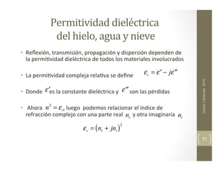Permitividad	
  dieléctrica	
  
	
  del	
  hielo,	
  agua	
  y	
  nieve	
  
•  Reﬂexión,	
  transmisión,	
  propagación	
  y	
  dispersión	
  dependen	
  de	
  
la	
  permi,vidad	
  dieléctrica	
  de	
  todos	
  los	
  materiales	
  involucrados	
  
•  La	
  permi,vidad	
  compleja	
  rela,va	
  se	
  deﬁne	
  
	
  	
  
•  Donde	
  	
  	
  	
  	
  es	
  la	
  constante	
  dieléctrica	
  y	
  	
  	
  	
  	
  	
  	
  	
  son	
  las	
  pérdidas	
  
•  	
  Ahora	
  	
  	
  	
  	
  	
  	
  	
  	
  	
  	
  	
  	
  	
  	
  ,	
  luego	
  	
  podemos	
  relacionar	
  el	
  índice	
  de	
  
refracción	
  complejo	
  con	
  una	
  parte	
  real	
  	
  	
  	
  	
  	
  	
  y	
  otra	
  imaginaria	
  
	
  
	
  	
  
	
  
	
  
Carlos
Cárdenas
2016
11
εc = ′
ε − j ′′
ε
′
ε ′′
ε
n2
= εc
εc = nr + jni
( )2
nr ni
 