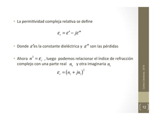 •  La	
  permi,vidad	
  compleja	
  rela,va	
  se	
  deﬁne	
  	
  
	
  
•  Donde	
  	
  	
  	
  	
  es	
  la	
  constante	
  dieléctrica	
  y	
  	
  	
  	
  	
  	
  	
  	
  son	
  las	
  pérdidas	
  
•  Ahora	
  	
  	
  	
  	
  	
  	
  	
  	
  	
  	
  	
  	
  	
  	
  	
  	
  ,	
  luego	
  	
  podemos	
  relacionar	
  el	
  índice	
  de	
  refracción	
  
complejo	
  con	
  una	
  parte	
  real	
  	
  	
  	
  	
  	
  	
  	
  	
  	
  y	
  otra	
  imaginaria	
  
	
  
	
  
	
  
	
  	
  
	
  
Carlos
Cárdenas
2016
12
εc = ′
ε − j ′′
ε
′
ε ′′
ε
n2
= εc
εc = nr + jni
( )2
nr ni
 
