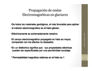 Propagación	
  de	
  ondas	
  	
  
Electromagnéticas	
  en	
  glaciares	
  	
  	
  	
  
	
  
	
  
Carlos
Cárdenas
2016
17
• De todos los materiales geológicos, el más favorable para aplicar
el método electromagnético es el hielo glaciar.
• Eléctricamente es extremadamente resistivo
• El campo electromagnético propagado en hielo es mayor,
comparado con los efectos no deseados
• En un dieléctrico significa que sus propiedades eléctricas
pueden ser especificadas por una permitividad compleja
* Permeabilidad magnética relativas en el hielo es 1
 