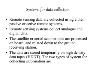 Systems for data collection
• Remote sensing data are collected using either
passive or active remote systems.
• Remote sensing systems collect analogue and
digital data.
• The satellite or aerial scanner data are processed
on board, and related down to the ground
receiving station.
• The data are stored temporarily on high density
data tapes (HDDT). The two types of system for
collecting information are
 