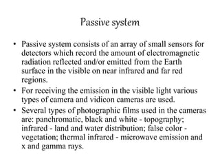 Passive system
• Passive system consists of an array of small sensors for
detectors which record the amount of electromagnetic
radiation reflected and/or emitted from the Earth
surface in the visible on near infrared and far red
regions.
• For receiving the emission in the visible light various
types of camera and vidicon cameras are used.
• Several types of photographic films used in the cameras
are: panchromatic, black and white - topography;
infrared - land and water distribution; false color -
vegetation; thermal infrared - microwave emission and
x and gamma rays.
 