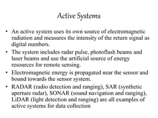 Active Systems
• An active system uses its own source of electromagnetic
radiation and measures the intensity of the return signal as
digital numbers.
• The system includes radar pulse, photoflash beams and
laser beams and use the artificial source of energy
resources for remote sensing.
• Electromagnetic energy is propagated near the sensor and
bound towards the sensor system.
• RADAR (radio detection and ranging), SAR (synthetic
aperture radar), SONAR (sound navigation and ranging),
LiDAR (light detection and ranging) are all examples of
active systems for data collection
 