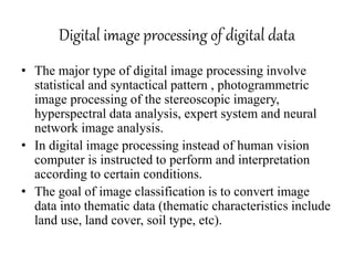 Digital image processing of digital data
• The major type of digital image processing involve
statistical and syntactical pattern , photogrammetric
image processing of the stereoscopic imagery,
hyperspectral data analysis, expert system and neural
network image analysis.
• In digital image processing instead of human vision
computer is instructed to perform and interpretation
according to certain conditions.
• The goal of image classification is to convert image
data into thematic data (thematic characteristics include
land use, land cover, soil type, etc).
 