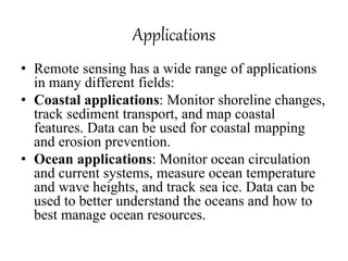 Applications
• Remote sensing has a wide range of applications
in many different fields:
• Coastal applications: Monitor shoreline changes,
track sediment transport, and map coastal
features. Data can be used for coastal mapping
and erosion prevention.
• Ocean applications: Monitor ocean circulation
and current systems, measure ocean temperature
and wave heights, and track sea ice. Data can be
used to better understand the oceans and how to
best manage ocean resources.
 