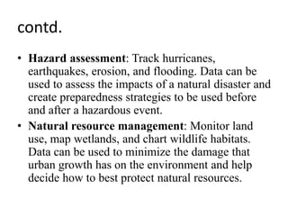 contd.
• Hazard assessment: Track hurricanes,
earthquakes, erosion, and flooding. Data can be
used to assess the impacts of a natural disaster and
create preparedness strategies to be used before
and after a hazardous event.
• Natural resource management: Monitor land
use, map wetlands, and chart wildlife habitats.
Data can be used to minimize the damage that
urban growth has on the environment and help
decide how to best protect natural resources.
 