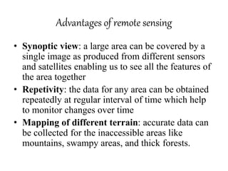 Advantages of remote sensing
• Synoptic view: a large area can be covered by a
single image as produced from different sensors
and satellites enabling us to see all the features of
the area together
• Repetivity: the data for any area can be obtained
repeatedly at regular interval of time which help
to monitor changes over time
• Mapping of different terrain: accurate data can
be collected for the inaccessible areas like
mountains, swampy areas, and thick forests.
 