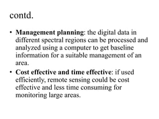 contd.
• Management planning: the digital data in
different spectral regions can be processed and
analyzed using a computer to get baseline
information for a suitable management of an
area.
• Cost effective and time effective: if used
efficiently, remote sensing could be cost
effective and less time consuming for
monitoring large areas.
 