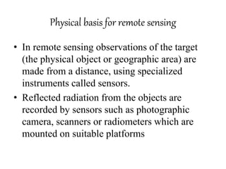 Physical basis for remote sensing
• In remote sensing observations of the target
(the physical object or geographic area) are
made from a distance, using specialized
instruments called sensors.
• Reflected radiation from the objects are
recorded by sensors such as photographic
camera, scanners or radiometers which are
mounted on suitable platforms
 