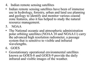 4. Indian remote sensing satellites
• Indian remote sensing satellites have been of immense
use in hydrology, forestry, urban and land use planning
and geology to identify and monitor various coastal
zone features, also it has helped to study the natural
resource management.
5. NOAA
• The National oceanic and atmospheric administration
polar orbiting satellites (NOAA 10 and NOAA11) carry
the advanced high resolution radiometer, a passage
system that is sensitive to visible and infrared
wavelengths.
6. GOES
• Geostationary operational environmental satellites
known as GOES-8 and GOES-9 provide the daily
infrared and visible images of the weather.
 