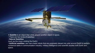 A Satellite is an object that orbits around another object in space.
• There are two kinds of satellites:
• Natural Satellites
(such as the moon orbiting the Earth)
• Artificial satellites: are man-made robots that are purposely placed into orbit around Earth to perform
numerous tasks in communication industry, military intelligence and scientific studies both Earth and
space.
 