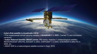 India's first satellite is Aryabhatta (1975)
• First experimental remote sensing satellite is BHASKAR-1 in 1979 ( Carried TV and microwave
cameras).
• Indian National Satellite (INSAT) series, IRS series, Kalpana-1 (meteorological satellite),
RESOURCESAT (IRS-P6), EDUSAT in 2004, CARTOSAT-1 in 2005, OCEANSAT-2 (IRS-P4) in
2009, etc.
• INSAT-3DR is a meteorological satellite lunched in Sept. 2016
 