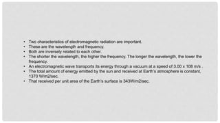• Two characteristics of electromagnetic radiation are important.
• These are the wavelength and frequency.
• Both are inversely related to each other.
• The shorter the wavelength, the higher the frequency. The longer the wavelength, the lower the
frequency.
• An electromagnetic wave transports its energy through a vacuum at a speed of 3.00 x 108 m/s .
• The total amount of energy emitted by the sun and received at Earth’s atmosphere is constant,
1370 W/m2/sec.
• That received per unit area of the Earth’s surface is 343W/m2/sec.
 