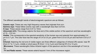 The different wavelength bands of electromagnetic spectrum are as follows:
Cosmic rays: These are very high frequency waves that originate from sun.
Gamma rays: These follow cosmic rays with a wavelength less than 0.01nm.
X-rays: These waves range from 0.01 to 10nm.
Ultraviolet (UV): This energy adjoins the blue end of the visible portion of the spectrum and has wavelengths
of 10 – 310 nm.
Visible: This corresponds to the spectral sensitivity of the human eye and extends from approximately 0.4
µm to 0.7 µm. The color blue has the range of 0.4 to 0.5 µm, green from 0.5 to 0.6 µm and red from 0.6 to 0.7
µm.
Infrared: Adjoining the red end of visible region are three different categories of infrared (IR) waves: near IR
(from 0.7 to 1.3 µm), middle or short-wave IR (from 1.3 to 3 µm) and thermal IR (3 to 14 µm).
Microwave: These wavelengths follow infrared region of the spectrum and lie in the wavelength of 1mm to
1m.
TV and Radio waves: These waves extend beyond 1mm of the microwave region.
 