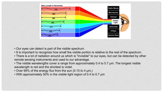 • Our eyes can detect is part of the visible spectrum.
• It is important to recognize how small the visible portion is relative to the rest of the spectrum.
• There is a lot of radiation around us which is "invisible" to our eyes, but can be detected by other
remote sensing instruments and used to our advantage.
• The visible wavelengths cover a range from approximately 0.4 to 0.7 μm. The longest visible
wavelength is red and the shortest is violet.
• Over 99% of the energy flux from the sun (0.15 to 4 µm,)
• With approximately 50% in the visible light region of 0.4 to 0.7 µm
 