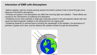 Interaction of EMR with Atmosphere
• Before radiation used for remote sensing reaches the Earth's surface it has to travel through some
distance of the Earth's atmosphere.
• Particles and gases in the atmosphere can affect the incoming light and radiation. These effects are
caused by the mechanisms of scattering and absorption.
• Scattering occurs when particles or large gas molecules present in the atmosphere interact with and
cause the electromagnetic radiation to be redirected from its original path.
• Scattering depends on several factors including the wavelength of the radiation, the abundance of
particles or gases and it size, and the distance the radiation travels through the atmosphere.
 