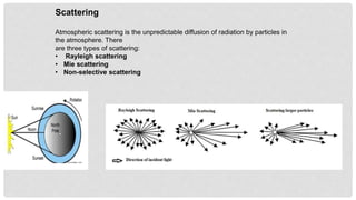 Scattering
Atmospheric scattering is the unpredictable diffusion of radiation by particles in
the atmosphere. There
are three types of scattering:
• Rayleigh scattering
• Mie scattering
• Non-selective scattering
 