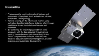 Introduction
• Phytogeography explores the natural features and
phenomena of the planet, such as landforms, climate,
ecosystems, and hydrology.
• Remote sensing, on the other hand, involves using
technology to collect data from a distance, often through
satellites or drones, to study these features and
processes.
• By combining the knowledge gained from phyto
geography with the data acquired through remote
sensing, researchers can gain deeper insights into
Earth's complex interactions and make informed
decisions about environmental management, disaster
response, and sustainable development.
 